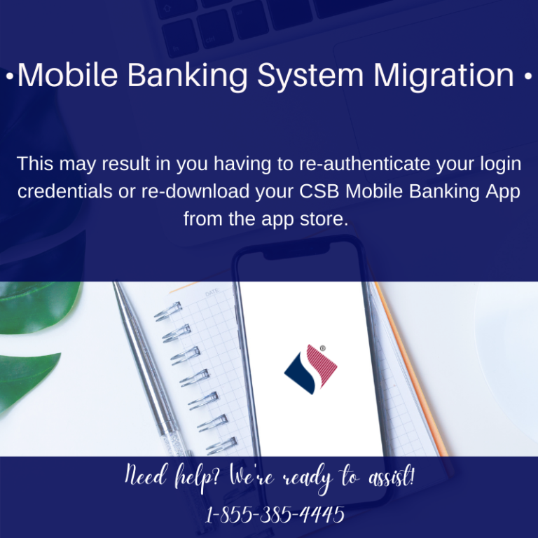 Mobile Banking System migration. This may result in you having to re-authenticate your login credentials or re-download your CSB Mobile Banking App form the app store. Need Help? We're Ready to assist. 1-855-385-4445